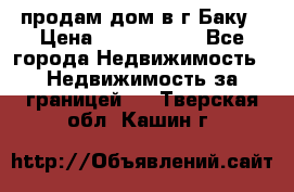 продам дом в г.Баку › Цена ­ 5 500 000 - Все города Недвижимость » Недвижимость за границей   . Тверская обл.,Кашин г.